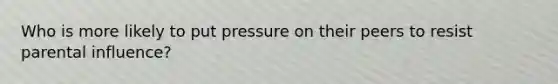Who is more likely to put pressure on their peers to resist parental influence?