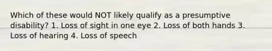 Which of these would NOT likely qualify as a presumptive disability? 1. Loss of sight in one eye 2. Loss of both hands 3. Loss of hearing 4. Loss of speech