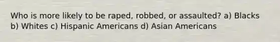 Who is more likely to be raped, robbed, or assaulted? a) Blacks b) Whites c) Hispanic Americans d) Asian Americans