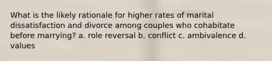 What is the likely rationale for higher rates of marital dissatisfaction and divorce among couples who cohabitate before marrying? a. role reversal b. conflict c. ambivalence d. values