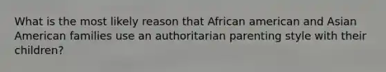 What is the most likely reason that African american and Asian American families use an authoritarian parenting style with their children?