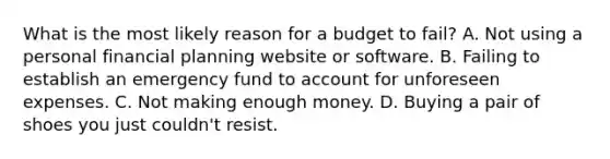 What is the most likely reason for a budget to fail? A. Not using a personal financial planning website or software. B. Failing to establish an emergency fund to account for unforeseen expenses. C. Not making enough money. D. Buying a pair of shoes you just couldn't resist.