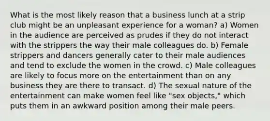 What is the most likely reason that a business lunch at a strip club might be an unpleasant experience for a woman? a) Women in the audience are perceived as prudes if they do not interact with the strippers the way their male colleagues do. b) Female strippers and dancers generally cater to their male audiences and tend to exclude the women in the crowd. c) Male colleagues are likely to focus more on the entertainment than on any business they are there to transact. d) The sexual nature of the entertainment can make women feel like "sex objects," which puts them in an awkward position among their male peers.