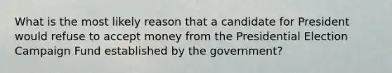 What is the most likely reason that a candidate for President would refuse to accept money from the Presidential Election Campaign Fund established by the government?