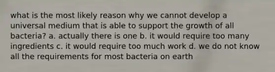 what is the most likely reason why we cannot develop a universal medium that is able to support the growth of all bacteria? a. actually there is one b. it would require too many ingredients c. it would require too much work d. we do not know all the requirements for most bacteria on earth