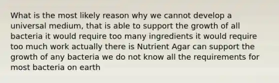 What is the most likely reason why we cannot develop a universal medium, that is able to support the growth of all bacteria it would require too many ingredients it would require too much work actually there is Nutrient Agar can support the growth of any bacteria we do not know all the requirements for most bacteria on earth