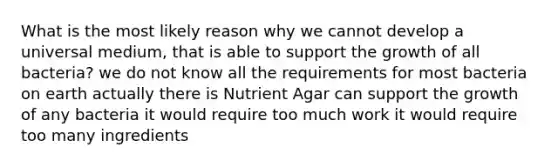 What is the most likely reason why we cannot develop a universal medium, that is able to support the growth of all bacteria? we do not know all the requirements for most bacteria on earth actually there is Nutrient Agar can support the growth of any bacteria it would require too much work it would require too many ingredients