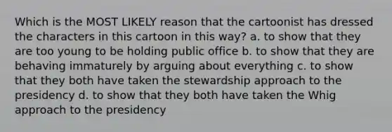 Which is the MOST LIKELY reason that the cartoonist has dressed the characters in this cartoon in this way? a. to show that they are too young to be holding public office b. to show that they are behaving immaturely by arguing about everything c. to show that they both have taken the stewardship approach to the presidency d. to show that they both have taken the Whig approach to the presidency