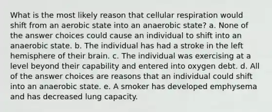 What is the most likely reason that <a href='https://www.questionai.com/knowledge/k1IqNYBAJw-cellular-respiration' class='anchor-knowledge'>cellular respiration</a> would shift from an aerobic state into an anaerobic state? a. None of the answer choices could cause an individual to shift into an anaerobic state. b. The individual has had a stroke in the left hemisphere of their brain. c. The individual was exercising at a level beyond their capability and entered into oxygen debt. d. All of the answer choices are reasons that an individual could shift into an anaerobic state. e. A smoker has developed emphysema and has decreased lung capacity.