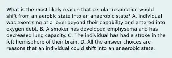 What is the most likely reason that cellular respiration would shift from an aerobic state into an anaerobic state? A. Individual was exercising at a level beyond their capability and entered into oxygen debt. B. A smoker has developed emphysema and has decreased lung capacity. C. The individual has had a stroke in the left hemisphere of their brain. D. All the answer choices are reasons that an individual could shift into an anaerobic state.