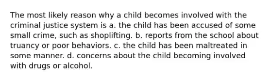 The most likely reason why a child becomes involved with the criminal justice system is a. the child has been accused of some small crime, such as shoplifting. b. reports from the school about truancy or poor behaviors. c. the child has been maltreated in some manner. d. concerns about the child becoming involved with drugs or alcohol.