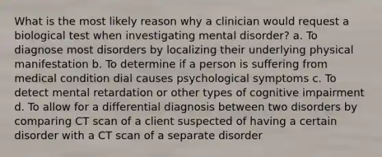 What is the most likely reason why a clinician would request a biological test when investigating mental disorder? a. To diagnose most disorders by localizing their underlying physical manifestation b. To determine if a person is suffering from medical condition dial causes psychological symptoms c. To detect mental retardation or other types of cognitive impairment d. To allow for a differential diagnosis between two disorders by comparing CT scan of a client suspected of having a certain disorder with a CT scan of a separate disorder