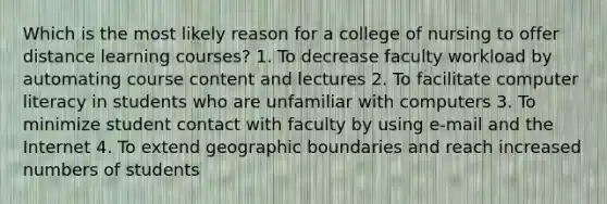 Which is the most likely reason for a college of nursing to offer distance learning courses? 1. To decrease faculty workload by automating course content and lectures 2. To facilitate computer literacy in students who are unfamiliar with computers 3. To minimize student contact with faculty by using e-mail and the Internet 4. To extend geographic boundaries and reach increased numbers of students