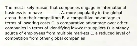 The most likely reason that companies engage in international business is to have​ ________. A. more popularity in the global arena than their competitors B. a competitive advantage in terms of lowering costs C. a comparative advantage over other companies in terms of identifying​ low-cost suppliers D. a steady source of employees from multiple markets E. a reduced level of competition from other global companies