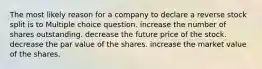 The most likely reason for a company to declare a reverse stock split is to Multiple choice question. increase the number of shares outstanding. decrease the future price of the stock. decrease the par value of the shares. increase the market value of the shares.