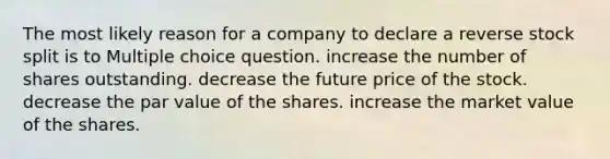 The most likely reason for a company to declare a reverse stock split is to Multiple choice question. increase the number of shares outstanding. decrease the future price of the stock. decrease the par value of the shares. increase the market value of the shares.