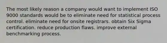 The most likely reason a company would want to implement ISO 9000 standards would be to eliminate need for statistical process control. eliminate need for onsite registrars. obtain Six Sigma certification. reduce production flaws. improve external benchmarking process.