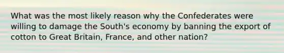 What was the most likely reason why the Confederates were willing to damage the South's economy by banning the export of cotton to Great Britain, France, and other nation?