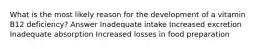What is the most likely reason for the development of a vitamin B12 deficiency? Answer Inadequate intake Increased excretion Inadequate absorption Increased losses in food preparation