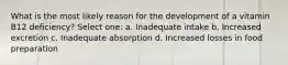 What is the most likely reason for the development of a vitamin B12 deficiency? Select one: a. Inadequate intake b. Increased excretion c. Inadequate absorption d. Increased losses in food preparation