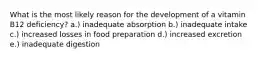 What is the most likely reason for the development of a vitamin B12 deficiency?​ a.) inadequate absorption b.) inadequate intake c.) increased losses in food preparation d.) increased excretion e.) inadequate digestion