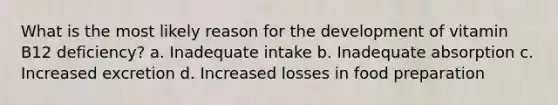 What is the most likely reason for the development of vitamin B12 deficiency? a. Inadequate intake b. Inadequate absorption c. Increased excretion d. Increased losses in food preparation