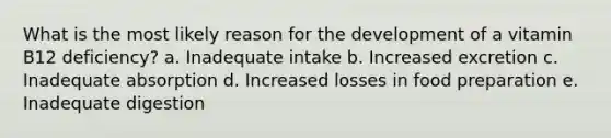 What is the most likely reason for the development of a vitamin B12 deficiency? a. Inadequate intake b. Increased excretion c. Inadequate absorption d. Increased losses in food preparation e. Inadequate digestion