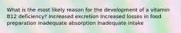 What is the most likely reason for the development of a vitamin B12 deficiency? Increased excretion Increased losses in food preparation Inadequate absorption Inadequate intake