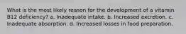 What is the most likely reason for the development of a vitamin B12 deficiency? a. Inadequate intake. b. Increased excretion. c. Inadequate absorption. d. Increased losses in food preparation.