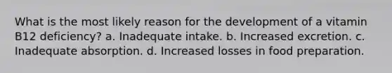 What is the most likely reason for the development of a vitamin B12 deficiency? a. Inadequate intake. b. Increased excretion. c. Inadequate absorption. d. Increased losses in food preparation.