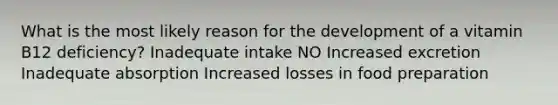 What is the most likely reason for the development of a vitamin B12 deficiency? Inadequate intake NO Increased excretion Inadequate absorption Increased losses in food preparation