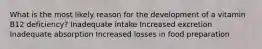 What is the most likely reason for the development of a vitamin B12 deficiency? Inadequate intake Increased excretion Inadequate absorption Increased losses in food preparation