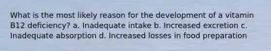 What is the most likely reason for the development of a vitamin B12 deficiency? a. Inadequate intake b. Increased excretion c. Inadequate absorption d. Increased losses in food preparation