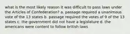 what is the most likely reason it was difficult to pass laws under the Articles of Confederation? a. passage required a unanimous vote of the 13 states b. passage required the votes of 9 of the 13 states c. the government did not have a legislature d. the americans were content to follow british laws