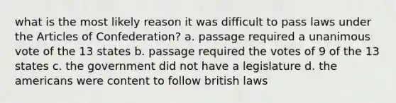 what is the most likely reason it was difficult to pass laws under <a href='https://www.questionai.com/knowledge/k5NDraRCFC-the-articles-of-confederation' class='anchor-knowledge'>the articles of confederation</a>? a. passage required a unanimous vote of the 13 states b. passage required the votes of 9 of the 13 states c. the government did not have a legislature d. <a href='https://www.questionai.com/knowledge/keiVE7hxWY-the-american' class='anchor-knowledge'>the american</a>s were content to follow british laws