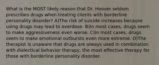 What is the MOST likely reason that Dr. Hoover seldom prescribes drugs when treating clients with borderline personality disorder? A)The risk of suicide increases because using drugs may lead to overdose. B)In most cases, drugs seem to make aggressiveness even worse. C)In most cases, drugs seem to make emotional outbursts even more extreme. D)The therapist is unaware that drugs are always used in combination with dialectical behavior therapy, the most effective therapy for those with borderline personality disorder.