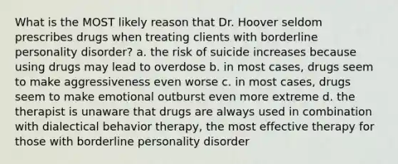 What is the MOST likely reason that Dr. Hoover seldom prescribes drugs when treating clients with borderline personality disorder? a. the risk of suicide increases because using drugs may lead to overdose b. in most cases, drugs seem to make aggressiveness even worse c. in most cases, drugs seem to make emotional outburst even more extreme d. the therapist is unaware that drugs are always used in combination with dialectical behavior therapy, the most effective therapy for those with borderline personality disorder