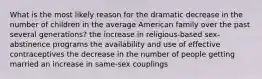 What is the most likely reason for the dramatic decrease in the number of children in the average American family over the past several generations? the increase in religious-based sex-abstinence programs the availability and use of effective contraceptives the decrease in the number of people getting married an increase in same-sex couplings