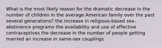 What is the most likely reason for the dramatic decrease in the number of children in the average American family over the past several generations? the increase in religious-based sex-abstinence programs the availability and use of effective contraceptives the decrease in the number of people getting married an increase in same-sex couplings