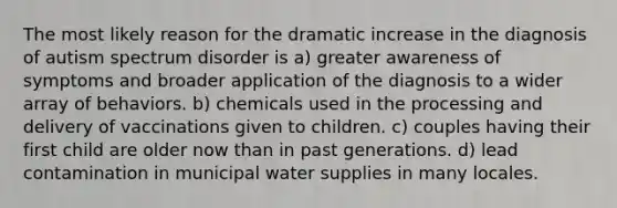 The most likely reason for the dramatic increase in the diagnosis of autism spectrum disorder is a) greater awareness of symptoms and broader application of the diagnosis to a wider array of behaviors. b) chemicals used in the processing and delivery of vaccinations given to children. c) couples having their first child are older now than in past generations. d) lead contamination in municipal water supplies in many locales.