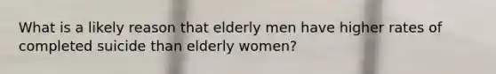 What is a likely reason that elderly men have higher rates of completed suicide than elderly women?