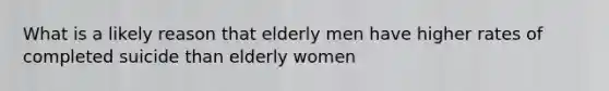 What is a likely reason that elderly men have higher rates of completed suicide than elderly women