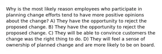 Why is the most likely reason employees who participate in planning change efforts tend to have more positive opinions about the change? A) They have the opportunity to reject the proposed change. B) They have the opportunity to reject the proposed change. C) They will be able to convince customers the change was the right thing to do. D) They will feel a sense of ownership of planned change and are more likely to be on board.