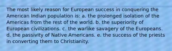 The most likely reason for European success in conquering the American Indian population is: a. the prolonged isolation of the Americas from the rest of the world. b. the superiority of European civilizations. c. the warlike savagery of the Europeans. d. the passivity of Native Americans. e. the success of the priests in converting them to Christianity.