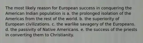 The most likely reason for European success in conquering the American Indian population is a. the prolonged isolation of the Americas from the rest of the world. b. the superiority of European civilizations. c. the warlike savagery of the Europeans. d. the passivity of Native Americans. e. the success of the priests in converting them to Christianity.