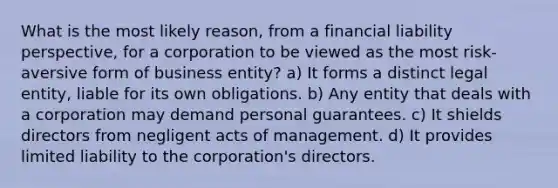 What is the most likely reason, from a financial liability perspective, for a corporation to be viewed as the most risk-aversive form of business entity? a) It forms a distinct legal entity, liable for its own obligations. b) Any entity that deals with a corporation may demand personal guarantees. c) It shields directors from negligent acts of management. d) It provides limited liability to the corporation's directors.