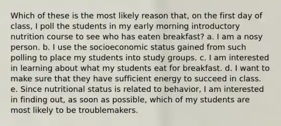 Which of these is the most likely reason that, on the first day of class, I poll the students in my early morning introductory nutrition course to see who has eaten breakfast? a. I am a nosy person. b. I use the socioeconomic status gained from such polling to place my students into study groups. c. I am interested in learning about what my students eat for breakfast. d. I want to make sure that they have sufficient energy to succeed in class. e. Since nutritional status is related to behavior, I am interested in finding out, as soon as possible, which of my students are most likely to be troublemakers.