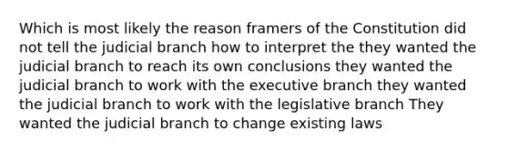 Which is most likely the reason framers of the Constitution did not tell the judicial branch how to interpret the they wanted the judicial branch to reach its own conclusions they wanted the judicial branch to work with <a href='https://www.questionai.com/knowledge/kBllUhZHhd-the-executive-branch' class='anchor-knowledge'>the executive branch</a> they wanted the judicial branch to work with the legislative branch They wanted the judicial branch to change existing laws