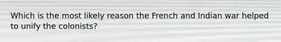 Which is the most likely reason the French and Indian war helped to unify the colonists?