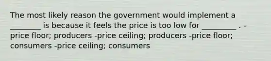 The most likely reason the government would implement a ________ is because it feels the price is too low for _________ . -price floor; producers -price ceiling; producers -price floor; consumers -price ceiling; consumers